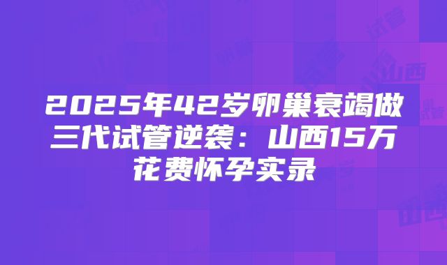 2025年42岁卵巢衰竭做三代试管逆袭：山西15万花费怀孕实录