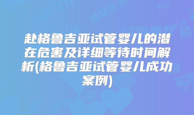 赴格鲁吉亚试管婴儿的潜在危害及详细等待时间解析(格鲁吉亚试管婴儿成功案例)