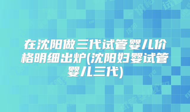 在沈阳做三代试管婴儿价格明细出炉(沈阳妇婴试管婴儿三代)