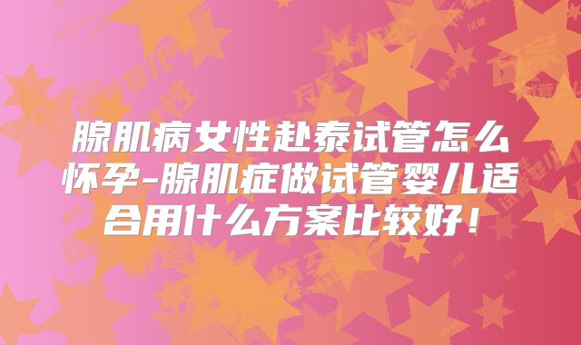 腺肌病女性赴泰试管怎么怀孕-腺肌症做试管婴儿适合用什么方案比较好!