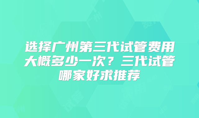 选择广州第三代试管费用大概多少一次？三代试管哪家好求推荐