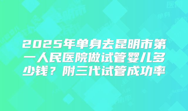 2025年单身去昆明市第一人民医院做试管婴儿多少钱？附三代试管成功率
