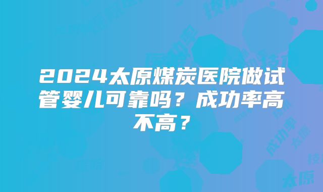 2024太原煤炭医院做试管婴儿可靠吗?成功率高不高?