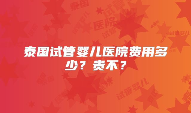 泰国试管婴儿医院费用多少？贵不？
