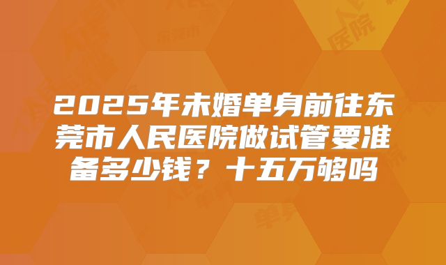 2025年未婚单身前往东莞市人民医院做试管要准备多少钱?十五万够吗