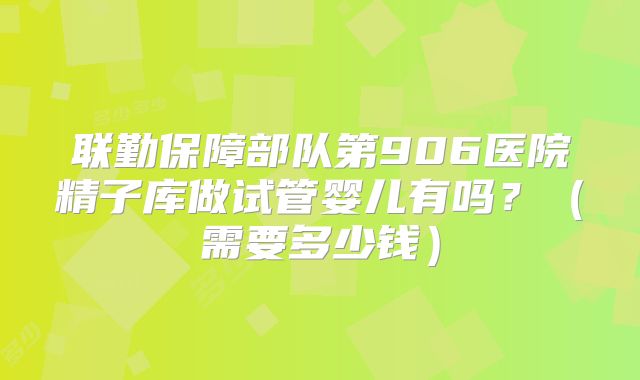联勤保障部队第906医院精子库做试管婴儿有吗？（需要多少钱）