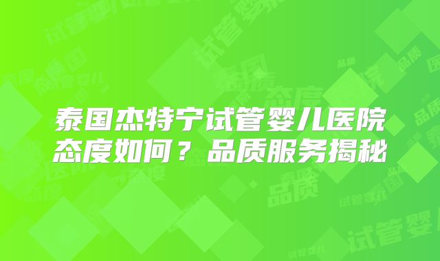 泰国杰特宁试管婴儿医院态度如何?品质服务揭秘