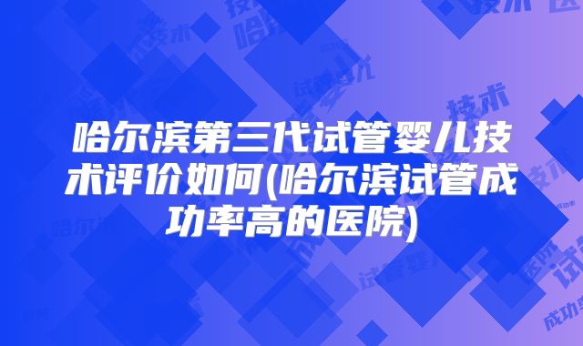哈尔滨第三代试管婴儿技术评价如何(哈尔滨试管成功率高的医院)