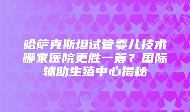 哈萨克斯坦试管婴儿技术哪家医院更胜一筹？国际辅助生殖中心揭秘