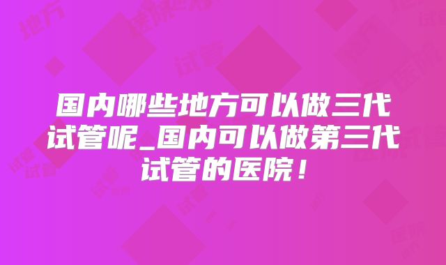 国内哪些地方可以做三代试管呢_国内可以做第三代试管的医院！