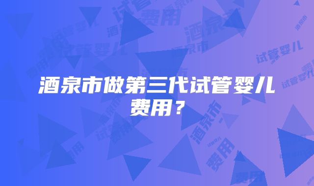 酒泉市做第三代试管婴儿费用？