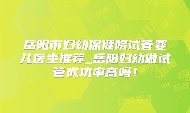 岳阳市妇幼保健院试管婴儿医生推荐_岳阳妇幼做试管成功率高吗！