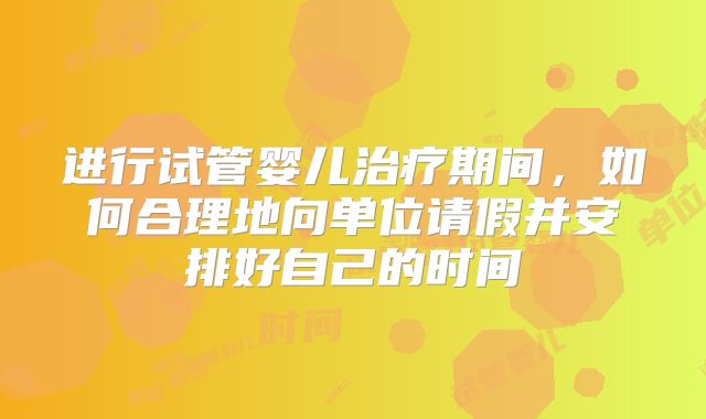 进行试管婴儿治疗期间,如何合理地向单位请假并安排好自己的时间