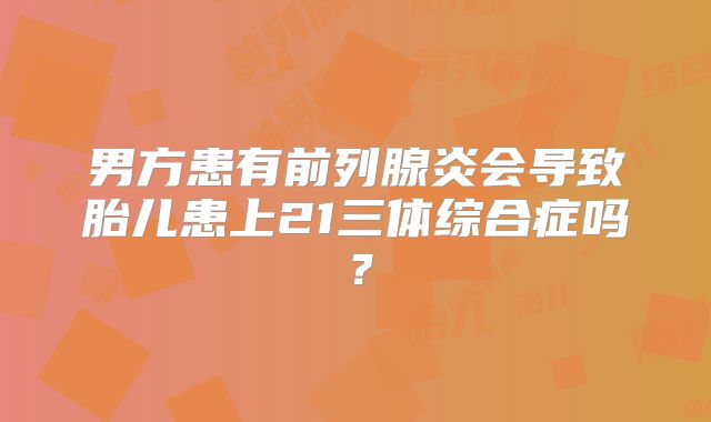 男方患有前列腺炎会导致胎儿患上21三体综合症吗？
