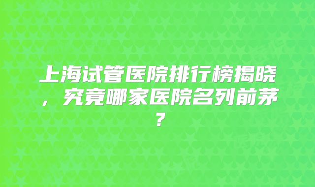上海试管医院排行榜揭晓，究竟哪家医院名列前茅？