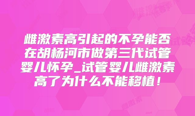 雌激素高引起的不孕能否在胡杨河市做第三代试管婴儿怀孕_试管婴儿雌激素高了为什么不能移植！