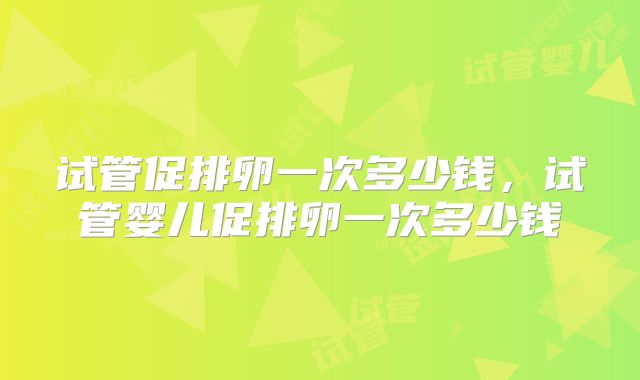 试管促排卵一次多少钱,试管婴儿促排卵一次多少钱
