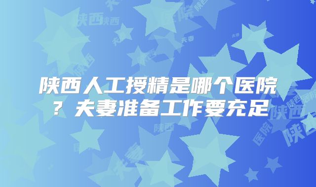 陕西人工授精是哪个医院？夫妻准备工作要充足