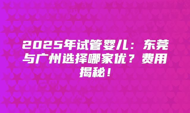 2025年试管婴儿：东莞与广州选择哪家优？费用揭秘！