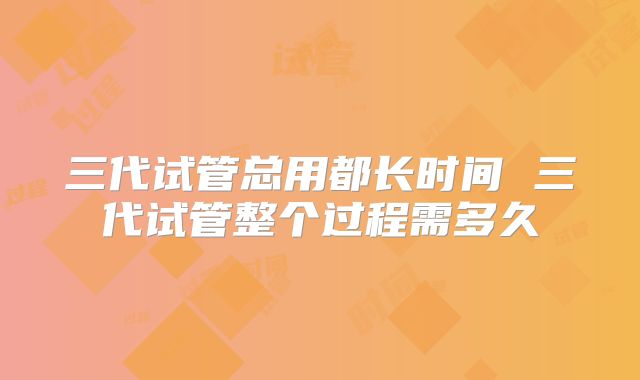 三代试管总用都长时间 三代试管整个过程需多久