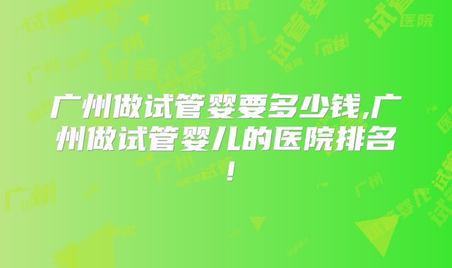 广州做试管婴要多少钱,广州做试管婴儿的医院排名！