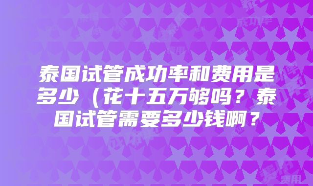 泰国试管成功率和费用是多少(花十五万够吗?泰国试管需要多少钱啊?