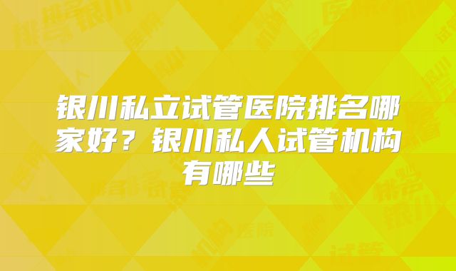 银川私立试管医院排名哪家好？银川私人试管机构有哪些