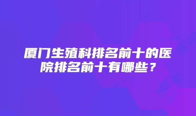 厦门生殖科排名前十的医院排名前十有哪些?