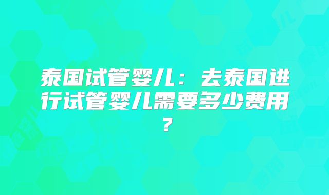 泰国试管婴儿：去泰国进行试管婴儿需要多少费用？