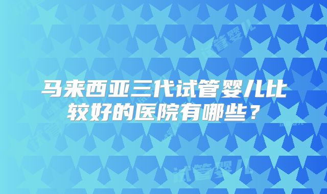 马来西亚三代试管婴儿比较好的医院有哪些？