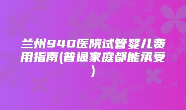 兰州940医院试管婴儿费用指南(普通家庭都能承受)