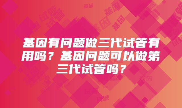 基因有问题做三代试管有用吗？基因问题可以做第三代试管吗？