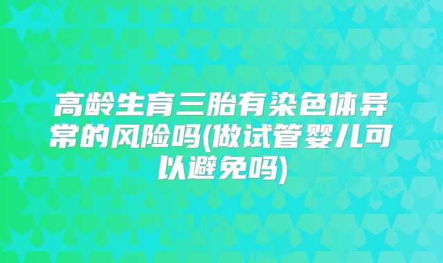 高龄生育三胎有染色体异常的风险吗(做试管婴儿可以避免吗)