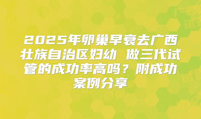 2025年卵巢早衰去广西壮族自治区妇幼 做三代试管的成功率高吗？附成功案例分享