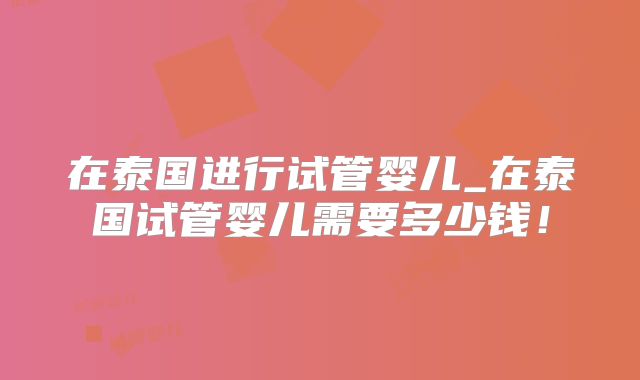 在泰国进行试管婴儿_在泰国试管婴儿需要多少钱！
