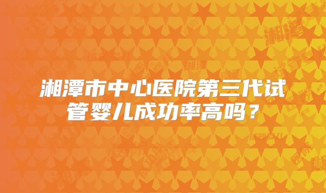 湘潭市中心医院第三代试管婴儿成功率高吗？