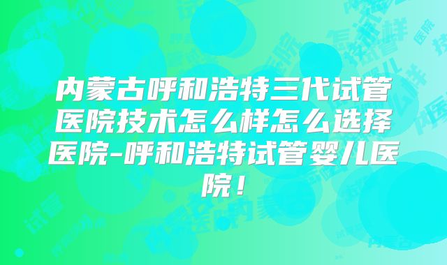 内蒙古呼和浩特三代试管医院技术怎么样怎么选择医院-呼和浩特试管婴儿医院!