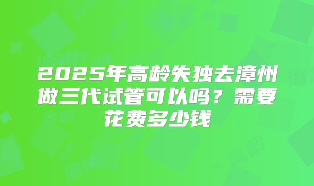 2025年高龄失独去漳州做三代试管可以吗？需要花费多少钱