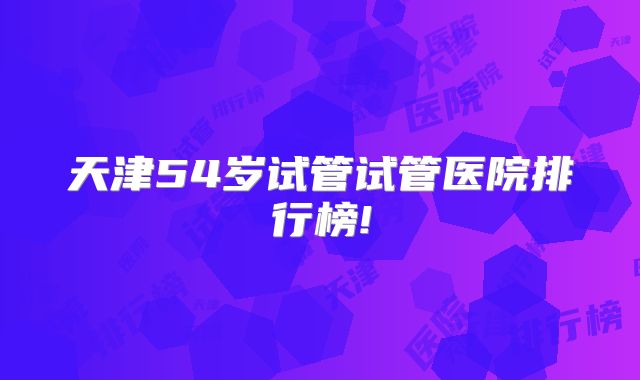 天津54岁试管试管医院排行榜!