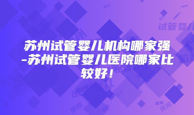 苏州试管婴儿机构哪家强-苏州试管婴儿医院哪家比较好！