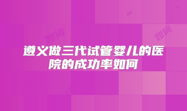 遵义做三代试管婴儿的医院的成功率如何