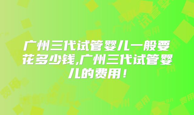 广州三代试管婴儿一般要花多少钱,广州三代试管婴儿的费用！