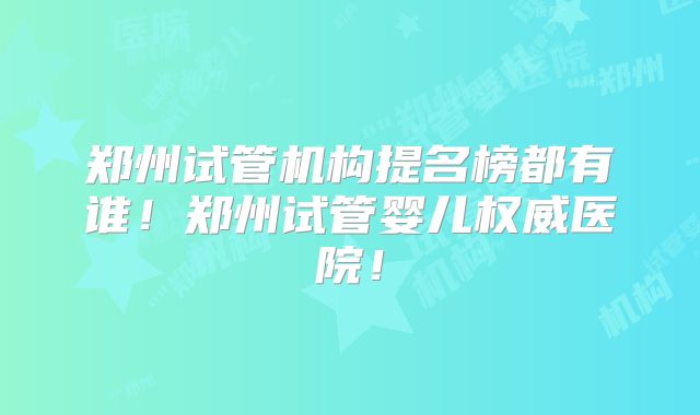郑州试管机构提名榜都有谁!郑州试管婴儿权威医院!