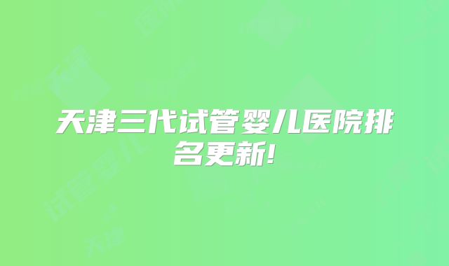 天津三代试管婴儿医院排名更新!