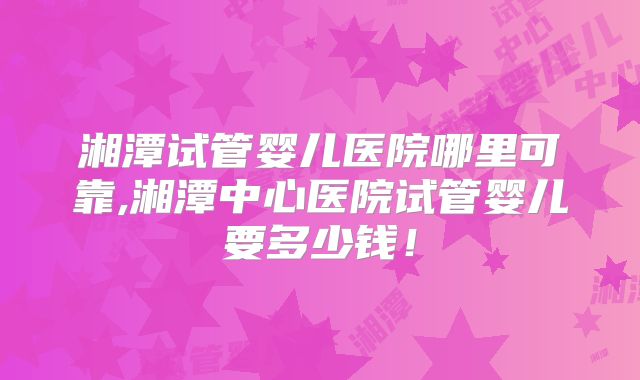 湘潭试管婴儿医院哪里可靠,湘潭中心医院试管婴儿要多少钱！