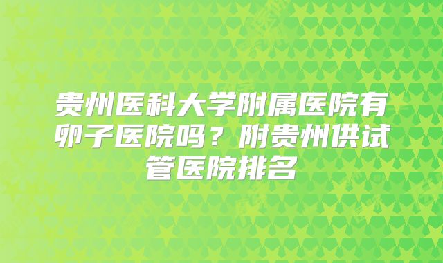 贵州医科大学附属医院有卵子医院吗？附贵州供试管医院排名