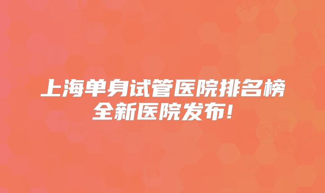 上海单身试管医院排名榜全新医院发布!