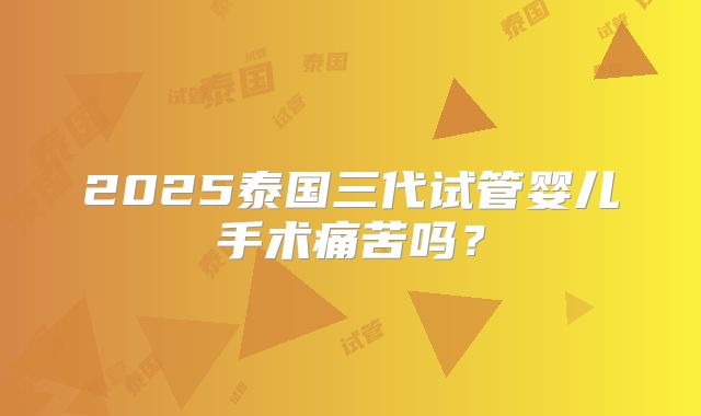 2025泰国三代试管婴儿手术痛苦吗？