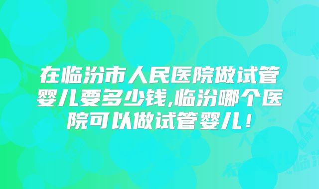 在临汾市人民医院做试管婴儿要多少钱,临汾哪个医院可以做试管婴儿！
