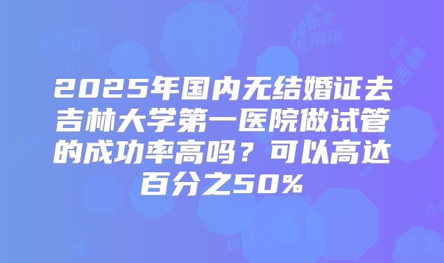 2025年国内无结婚证去吉林大学第一医院做试管的成功率高吗？可以高达百分之50%